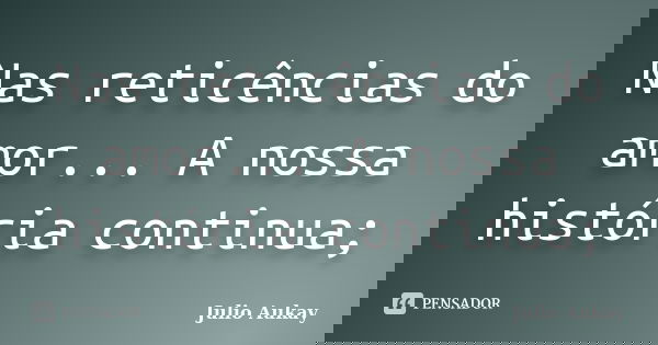 Nas reticências do amor... A nossa história continua;... Frase de Julio Aukay.