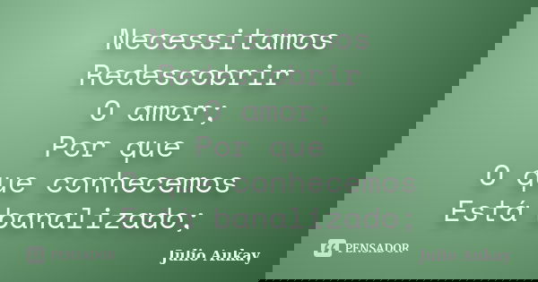 Necessitamos Redescobrir O amor; Por que O que conhecemos Está banalizado;... Frase de Julio Aukay.