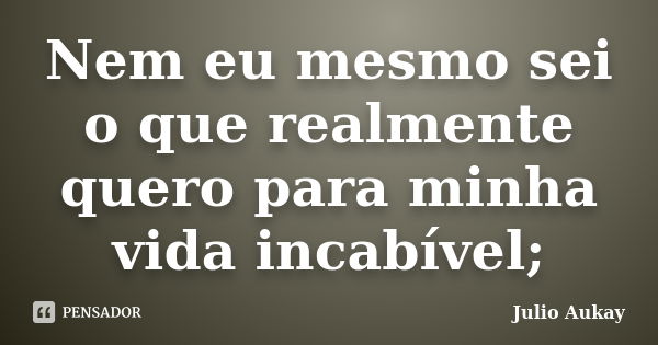 Nem eu mesmo sei o que realmente quero para minha vida incabível;... Frase de Julio Aukay.