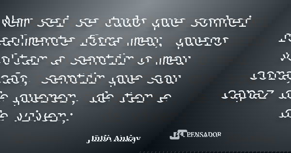 Nem sei se tudo que sonhei realmente fora meu, quero voltar a sentir o meu coração, sentir que sou capaz de querer, de ter e de viver;... Frase de Julio Aukay.