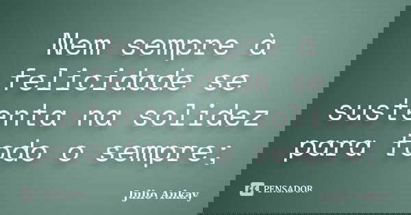 Nem sempre à felicidade se sustenta na solidez para todo o sempre;... Frase de Julio Aukay.