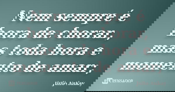 Nem sempre é hora de chorar, mas toda hora e momento de amar;... Frase de julio aukay.