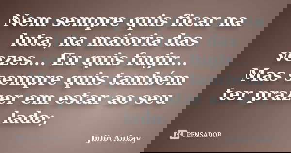 Nem sempre quis ficar na luta, na maioria das vezes... Eu quis fugir... Mas sempre quis também ter prazer em estar ao seu lado;... Frase de Julio Aukay.