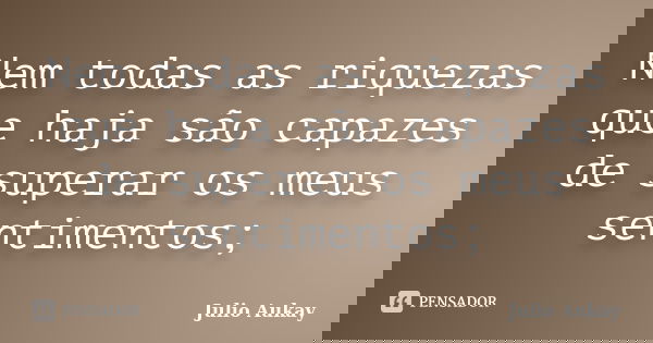 Nem todas as riquezas que haja são capazes de superar os meus sentimentos;... Frase de Julio Aukay.