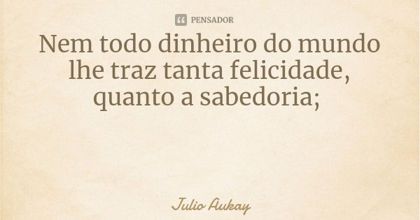 Nem todo dinheiro do mundo lhe traz tanta felicidade, quanto a sabedoria;... Frase de Julio Aukay.