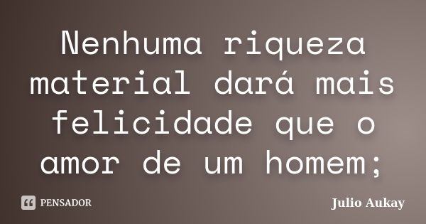 Nenhuma riqueza material dará mais felicidade que o amor de um homem;... Frase de Julio Aukay.