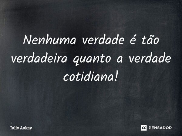 ⁠Nenhuma verdade é tão verdadeira quanto a verdade cotidiana!... Frase de Julio Aukay.