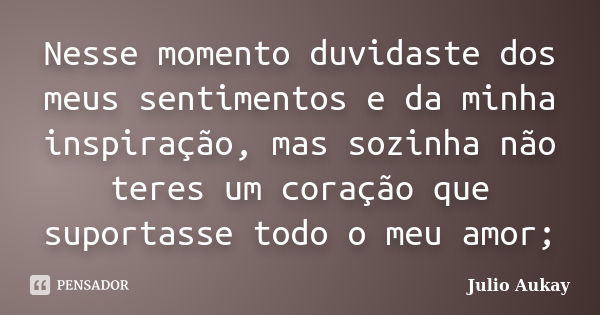 Nesse momento duvidaste dos meus sentimentos e da minha inspiração, mas sozinha não teres um coração que suportasse todo o meu amor;... Frase de Julio Aukay.