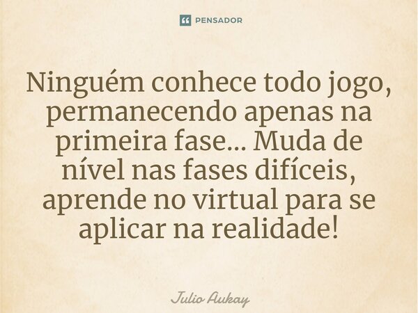 ⁠Ninguém conhece todo jogo, permanecendo apenas na primeira fase... Muda de nível nas fases difíceis, aprende no virtual para se aplicar na realidade!... Frase de Julio Aukay.