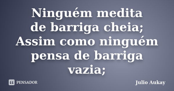 Ninguém medita de barriga cheia; Assim como ninguém pensa de barriga vazia;... Frase de Julio Aukay.