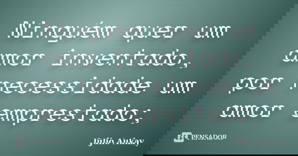 Ninguém quer um amor inventado, por necessidade um amor emprestado;... Frase de Julio Aukay.