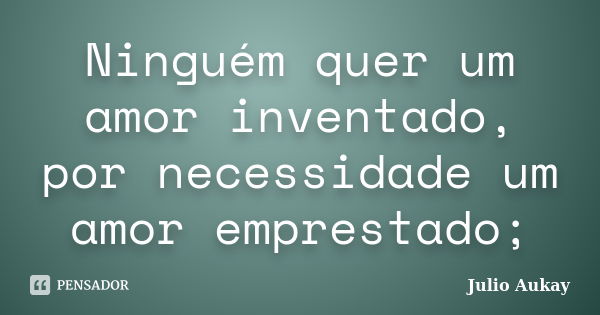 Ninguém quer um amor inventado, por necessidade um amor emprestado;... Frase de Julio Aukay.