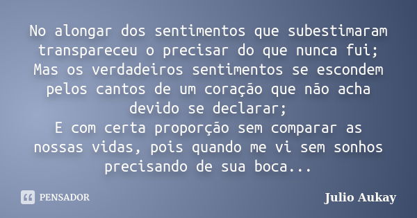 No alongar dos sentimentos que subestimaram transpareceu o precisar do que nunca fui; Mas os verdadeiros sentimentos se escondem pelos cantos de um coração que ... Frase de Julio Aukay.