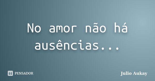 No amor não há ausências...... Frase de Julio Aukay.