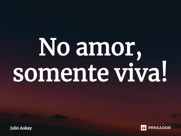 ⁠No amor, somente viva!... Frase de Julio Aukay.