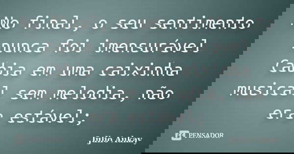 No final, o seu sentimento nunca foi imensurável Cabia em uma caixinha musical sem melodia, não era estável;... Frase de Julio Aukay.