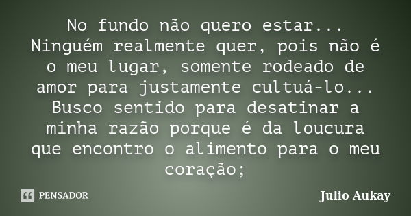 No fundo não quero estar... Ninguém realmente quer, pois não é o meu lugar, somente rodeado de amor para justamente cultuá-lo... Busco sentido para desatinar a ... Frase de Julio Aukay.