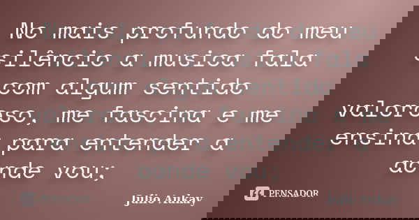 No mais profundo do meu silêncio a musica fala com algum sentido valoroso, me fascina e me ensina para entender a aonde vou;... Frase de Julio Aukay.