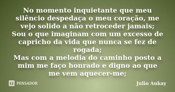 No momento inquietante que meu silêncio despedaça o meu coração, me vejo solido a não retroceder jamais; Sou o que imaginam com um excesso de capricho da vida q... Frase de Julio Aukay.