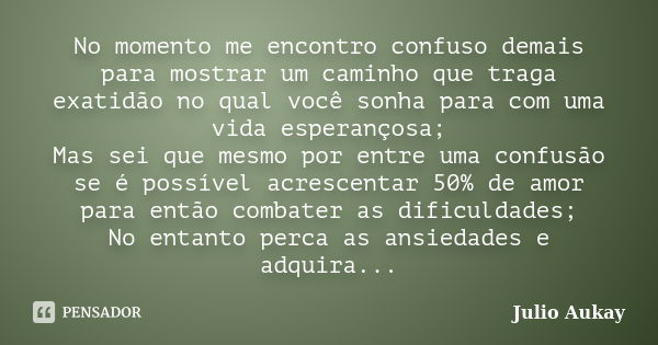 No momento me encontro confuso demais para mostrar um caminho que traga exatidão no qual você sonha para com uma vida esperançosa; Mas sei que mesmo por entre u... Frase de Julio Aukay.