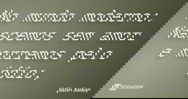 No mundo moderno: Nascemos sem amor e morremos pelo ódio;... Frase de Julio Aukay.