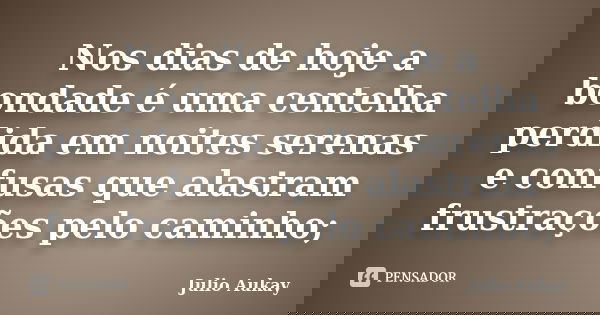 Nos dias de hoje a bondade é uma centelha perdida em noites serenas e confusas que alastram frustrações pelo caminho;... Frase de Julio Aukay.