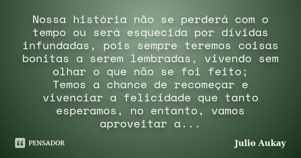 Nossa história não se perderá com o tempo ou será esquecida por dívidas infundadas, pois sempre teremos coisas bonitas a serem lembradas, vivendo sem olhar o qu... Frase de Julio Aukay.