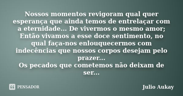 Nossos momentos revigoram qual quer esperança que ainda temos de entrelaçar com a eternidade... De vivermos o mesmo amor; Então vivamos a esse doce sentimento, ... Frase de Julio Aukay.