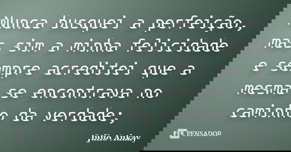 Nunca busquei a perfeição, mas sim a minha felicidade e sempre acreditei que a mesma se encontrava no caminho da verdade;... Frase de Julio Aukay.