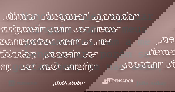 Nunca busquei agradar ninguém com os meus pensamentos nem a me beneficiar, porém se gostam bem, se não amém;... Frase de Julio Aukay.