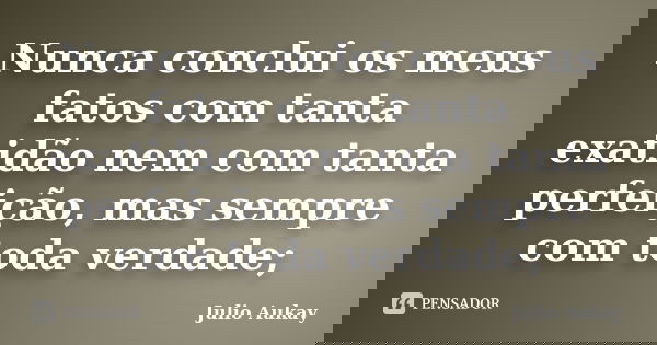 Nunca conclui os meus fatos com tanta exatidão nem com tanta perfeição, mas sempre com toda verdade;... Frase de Julio Aukay.