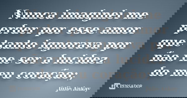 Nunca imaginei me perder por esse amor que tanto ignorava por não me ser a lucidez do meu coração;... Frase de Julio Aukay.