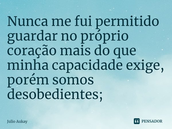⁠Nunca me fui permitido guardar no próprio coração mais do que minha capacidade exige, porém somos desobedientes;... Frase de Julio Aukay.