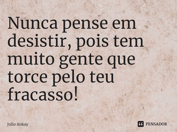 ⁠Nunca pense em desistir, pois tem muito gente que torce pelo teu fracasso!... Frase de Julio Aukay.