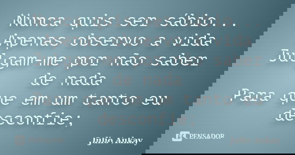 Nunca quis ser sábio... Apenas observo a vida Julgam-me por não saber de nada Para que em um tanto eu desconfie;... Frase de Julio Aukay.