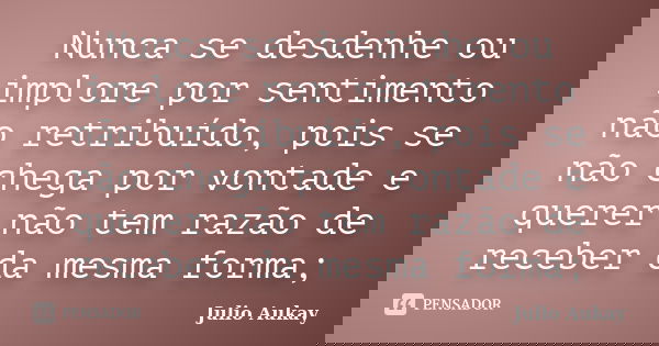 Nunca se desdenhe ou implore por sentimento não retribuído, pois se não chega por vontade e querer não tem razão de receber da mesma forma;... Frase de Julio Aukay.