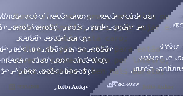 Nunca vivi meio amor, meia vida ou meio sentimento, pois pode sujar e sabão está caro; Vivo de pés no chão para então viver e conhecer tudo por inteiro, pois sa... Frase de Julio Aukay.