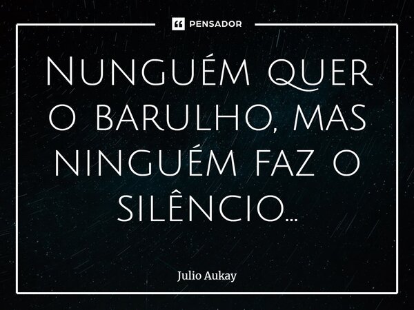 ⁠Nunguém quer o barulho, mas ninguém faz o silêncio...... Frase de Julio Aukay.