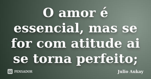 O amor é essencial, mas se for com atitude ai se torna perfeito;... Frase de Julio Aukay.