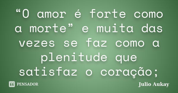 “O amor é forte como a morte” e muita das vezes se faz como a plenitude que satisfaz o coração;... Frase de Julio Aukay.