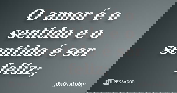 O amor é o sentido e o sentido é ser feliz;... Frase de Julio Aukay.