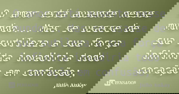 O amor está ausente nesse mundo... Mas se usasse de sua sutileza a sua força infinita invadiria todo coração em confusão;... Frase de Julio Aukay.