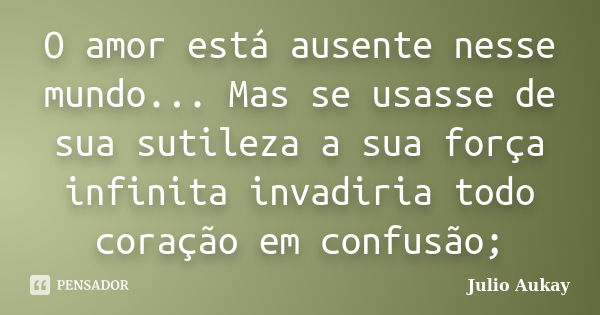 O amor está ausente nesse mundo... Mas se usasse de sua sutileza a sua força infinita invadiria todo coração em confusão;... Frase de Julio Aukay.