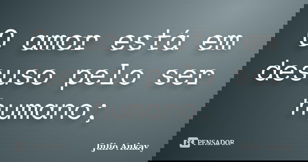 O amor está em desuso pelo ser humano;... Frase de Julio Aukay.