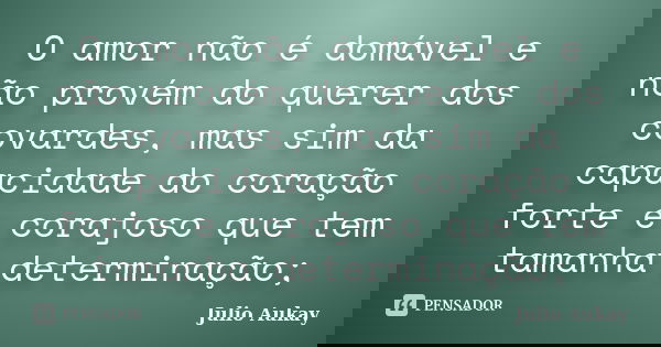 O amor não é domável e não provém do querer dos covardes, mas sim da capacidade do coração forte e corajoso que tem tamanha determinação;... Frase de Julio Aukay.