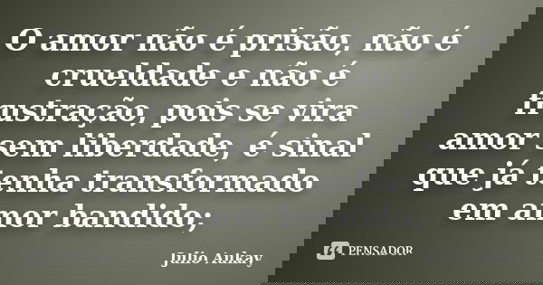 O amor não é prisão, não é crueldade e não é frustração, pois se vira amor sem liberdade, é sinal que já tenha transformado em amor bandido;... Frase de Julio Aukay.