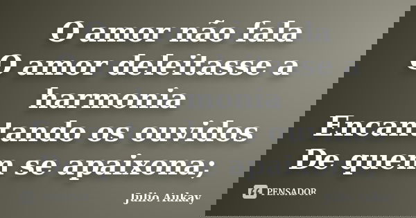 O amor não fala O amor deleitasse a harmonia Encantando os ouvidos De quem se apaixona;... Frase de Julio Aukay.