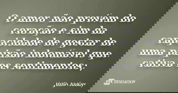 O amor não provém do coração e sim da capacidade de gostar de uma paixão indomável que cativa os sentimentos;... Frase de Julio Aukay.