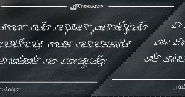 O amor não requer perfeição ou excelência, mas necessita de sinceridade no coração;... Frase de Julio Aukay.