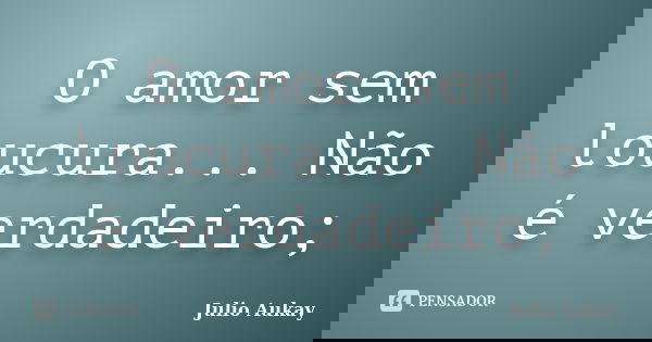 O amor sem loucura... Não é verdadeiro;... Frase de Julio Aukay.